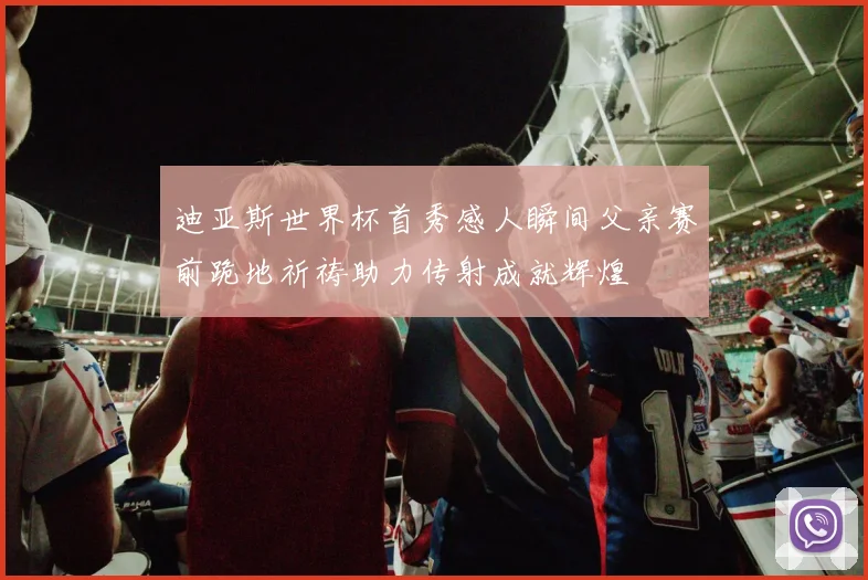 迪亚斯世界杯首秀感人瞬间父亲赛前跪地祈祷助力传射成就辉煌