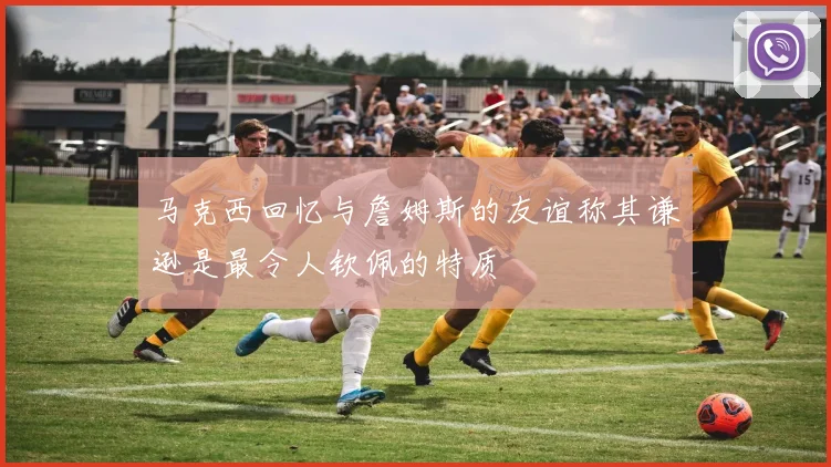 马克西回忆与詹姆斯的友谊称其谦逊是最令人钦佩的特质