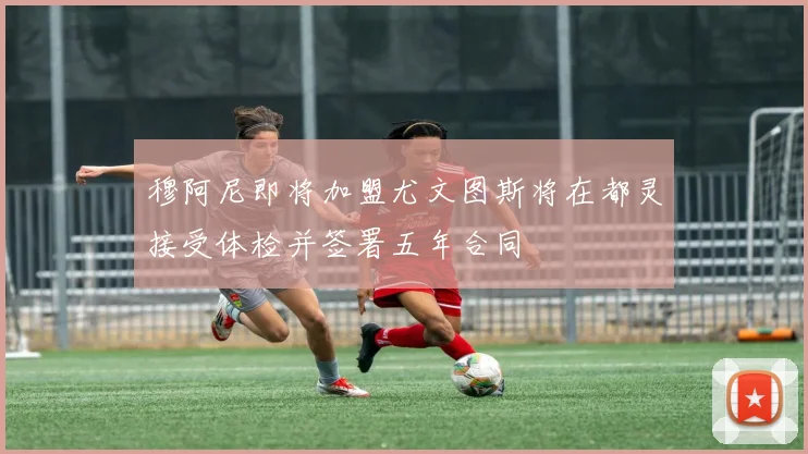 穆阿尼即将加盟尤文图斯将在都灵接受体检并签署五年合同