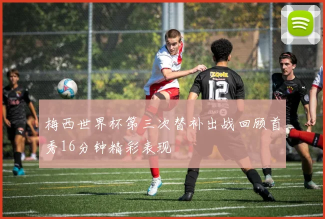 梅西世界杯第三次替补出战回顾首秀16分钟精彩表现