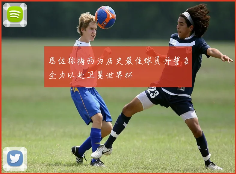 恩佐称梅西为历史最佳球员并誓言全力以赴卫冕世界杯