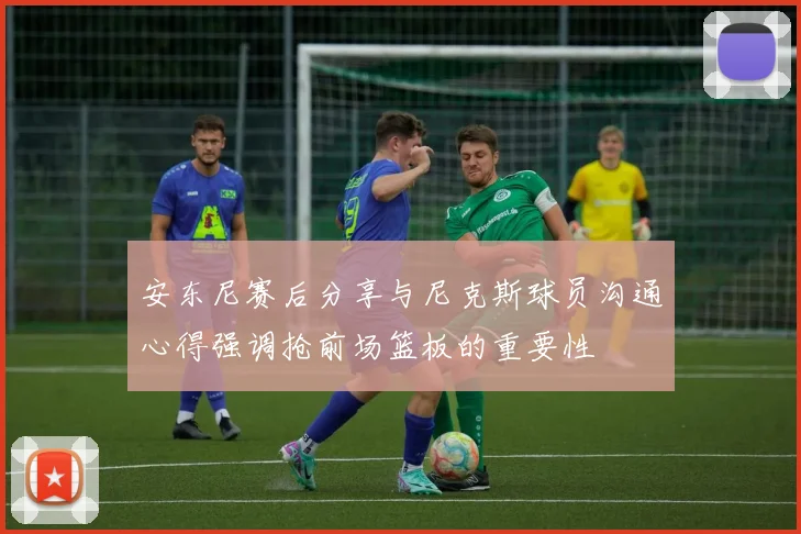 安东尼赛后分享与尼克斯球员沟通心得强调抢前场篮板的重要性